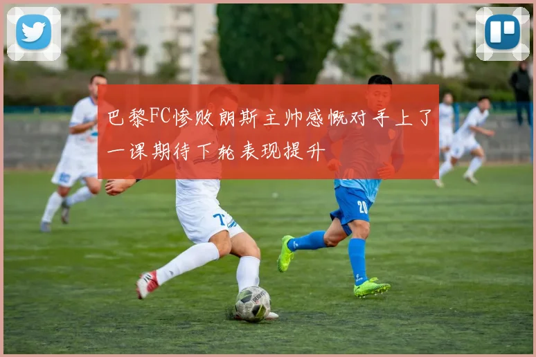 巴黎FC惨败朗斯主帅感慨对手上了一课期待下轮表现提升
