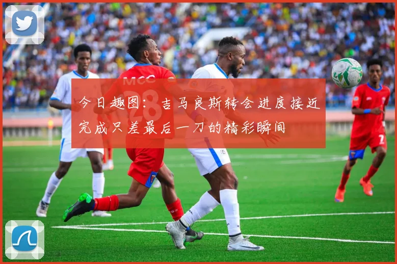 今日趣图：吉马良斯转会进度接近完成只差最后一刀的精彩瞬间