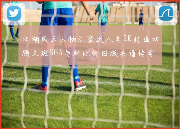 江湖风云人物汇聚近八年2K封面回顾文班SGA与科比怀旧版共谱传奇