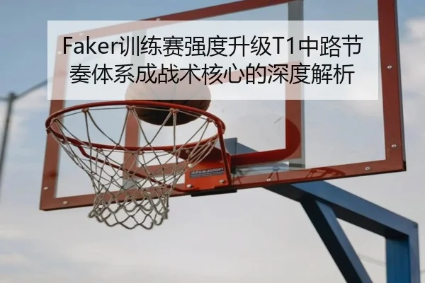 Faker训练赛强度升级T1中路节奏体系成战术核心的深度解析